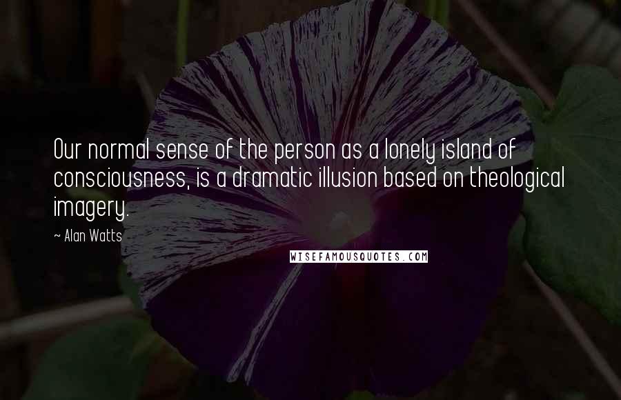 Alan Watts Quotes: Our normal sense of the person as a lonely island of consciousness, is a dramatic illusion based on theological imagery.