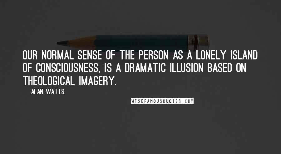 Alan Watts Quotes: Our normal sense of the person as a lonely island of consciousness, is a dramatic illusion based on theological imagery.