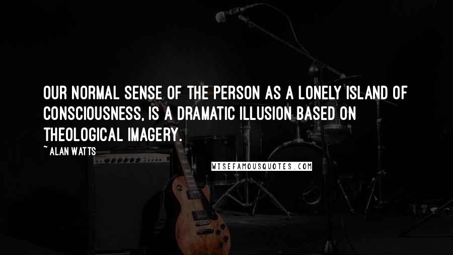 Alan Watts Quotes: Our normal sense of the person as a lonely island of consciousness, is a dramatic illusion based on theological imagery.