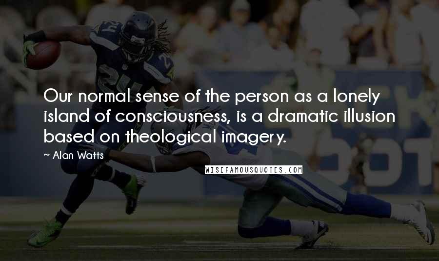 Alan Watts Quotes: Our normal sense of the person as a lonely island of consciousness, is a dramatic illusion based on theological imagery.