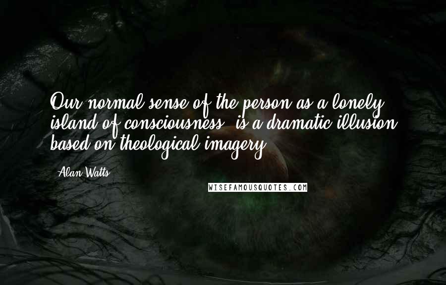 Alan Watts Quotes: Our normal sense of the person as a lonely island of consciousness, is a dramatic illusion based on theological imagery.