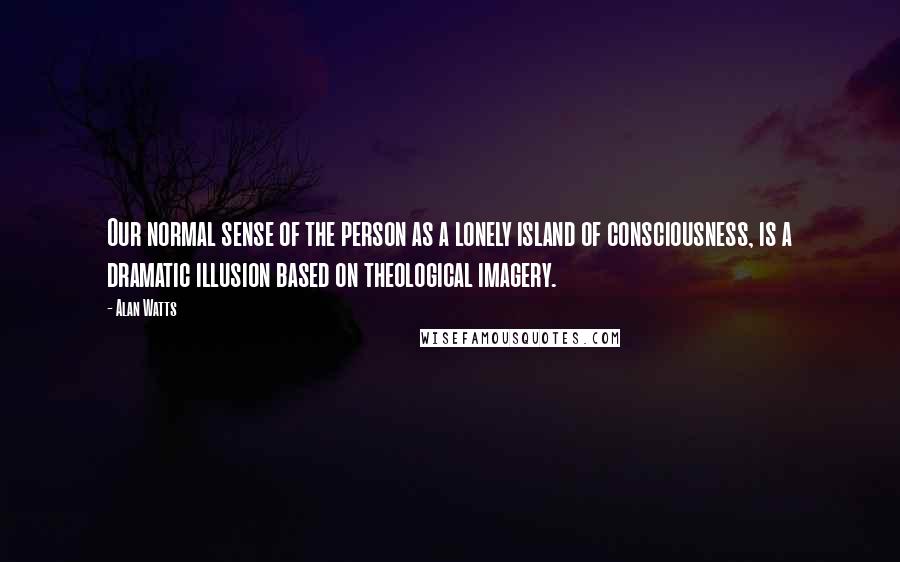 Alan Watts Quotes: Our normal sense of the person as a lonely island of consciousness, is a dramatic illusion based on theological imagery.