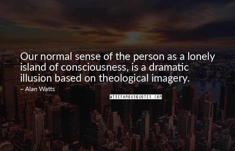 Alan Watts Quotes: Our normal sense of the person as a lonely island of consciousness, is a dramatic illusion based on theological imagery.