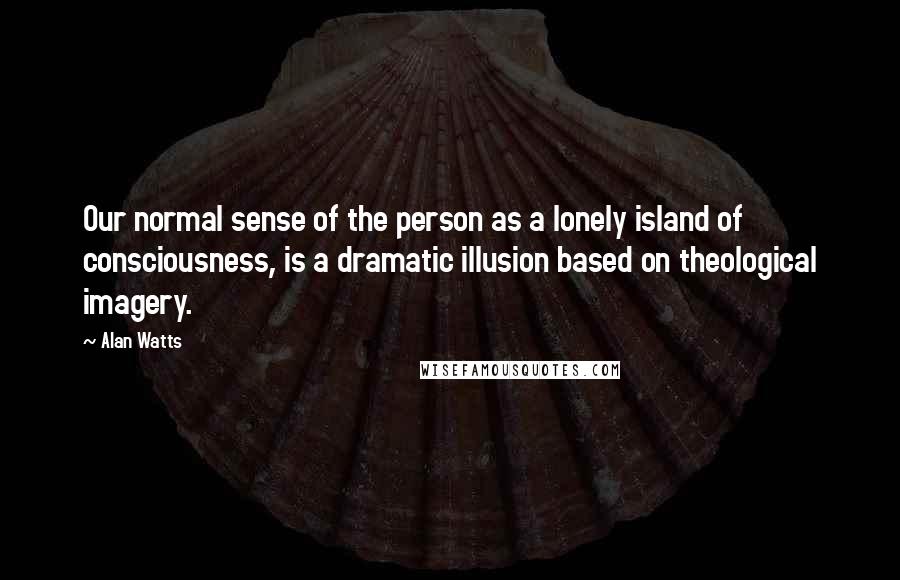 Alan Watts Quotes: Our normal sense of the person as a lonely island of consciousness, is a dramatic illusion based on theological imagery.