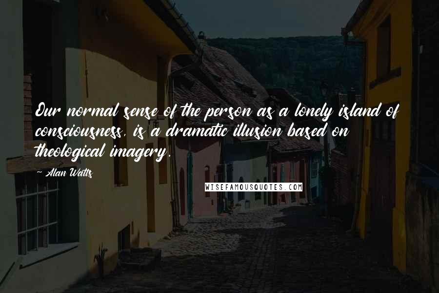 Alan Watts Quotes: Our normal sense of the person as a lonely island of consciousness, is a dramatic illusion based on theological imagery.