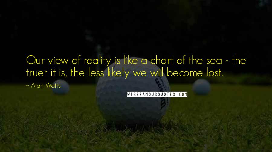 Alan Watts Quotes: Our view of reality is like a chart of the sea - the truer it is, the less likely we will become lost.