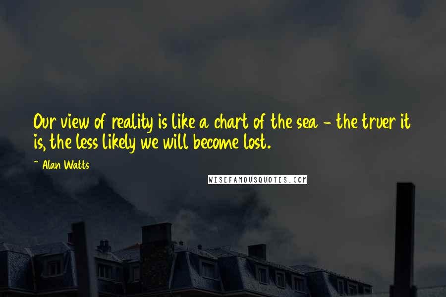 Alan Watts Quotes: Our view of reality is like a chart of the sea - the truer it is, the less likely we will become lost.