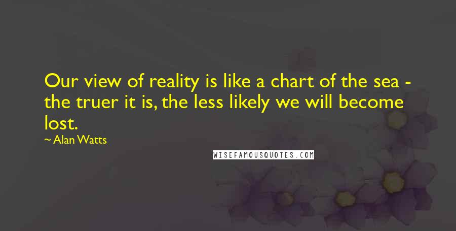 Alan Watts Quotes: Our view of reality is like a chart of the sea - the truer it is, the less likely we will become lost.