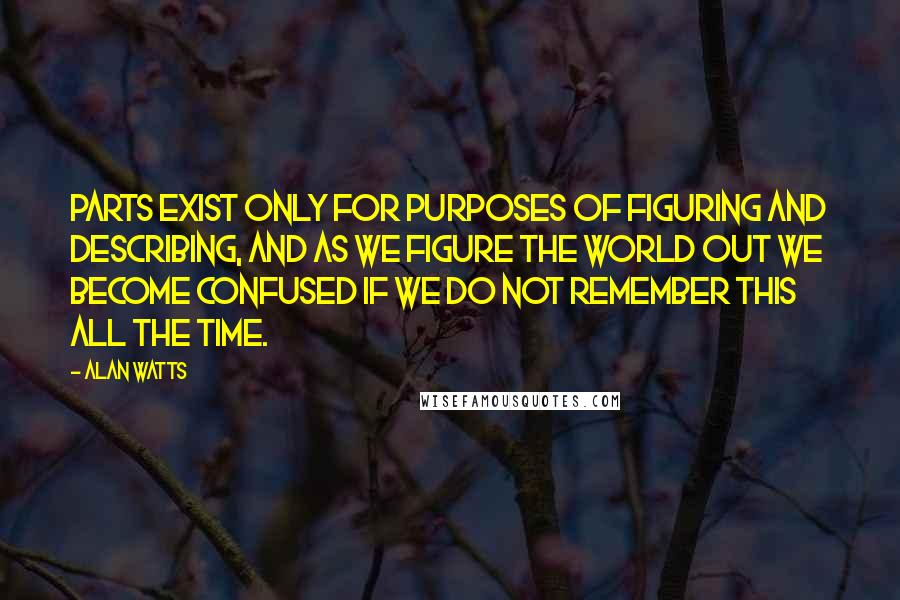 Alan Watts Quotes: Parts exist only for purposes of figuring and describing, and as we figure the world out we become confused if we do not remember this all the time.