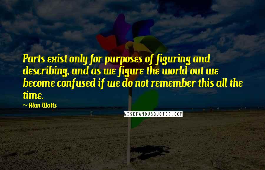 Alan Watts Quotes: Parts exist only for purposes of figuring and describing, and as we figure the world out we become confused if we do not remember this all the time.