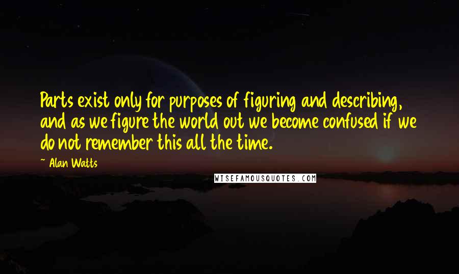 Alan Watts Quotes: Parts exist only for purposes of figuring and describing, and as we figure the world out we become confused if we do not remember this all the time.