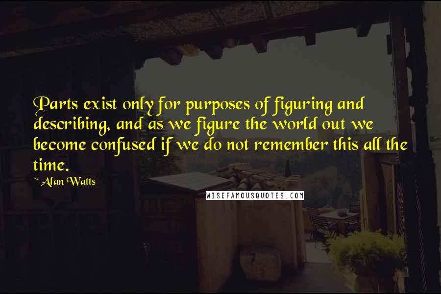 Alan Watts Quotes: Parts exist only for purposes of figuring and describing, and as we figure the world out we become confused if we do not remember this all the time.