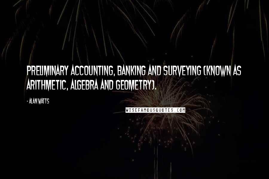 Alan Watts Quotes: Preliminary accounting, banking and surveying (known as arithmetic, algebra and geometry).
