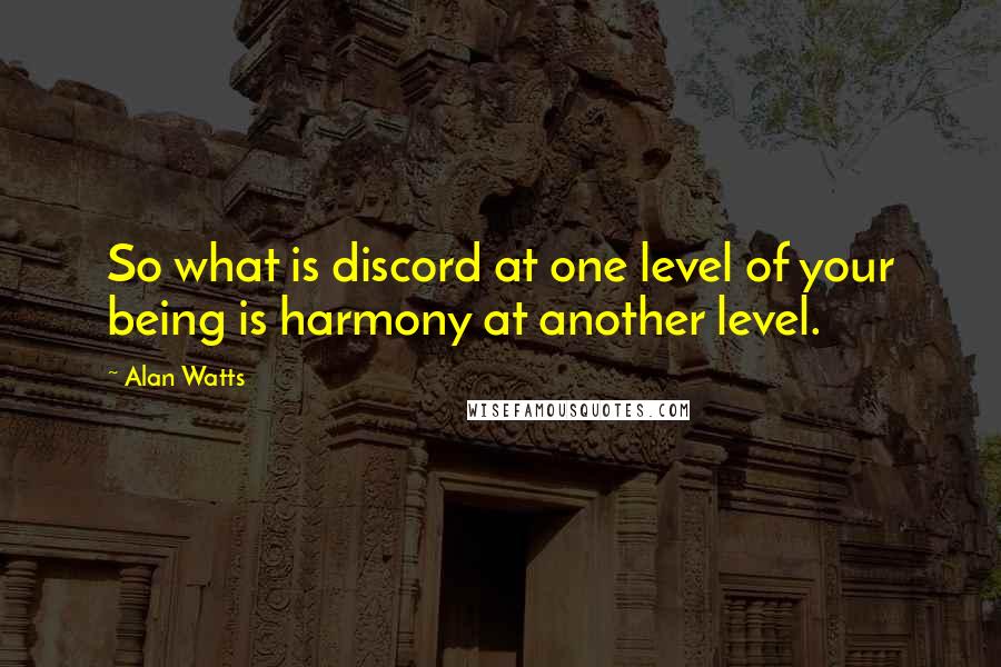 Alan Watts Quotes: So what is discord at one level of your being is harmony at another level.