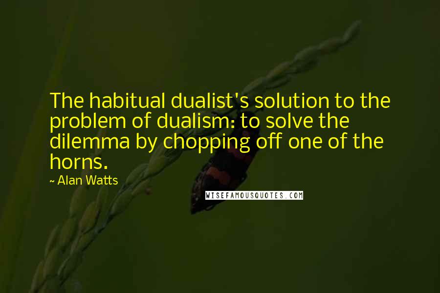 Alan Watts Quotes: The habitual dualist's solution to the problem of dualism: to solve the dilemma by chopping off one of the horns.