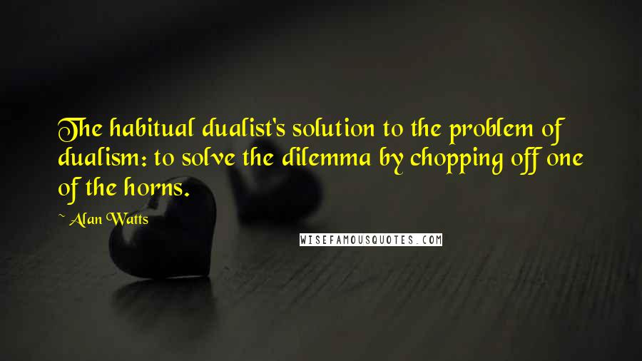 Alan Watts Quotes: The habitual dualist's solution to the problem of dualism: to solve the dilemma by chopping off one of the horns.