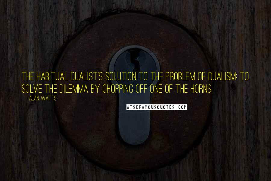 Alan Watts Quotes: The habitual dualist's solution to the problem of dualism: to solve the dilemma by chopping off one of the horns.