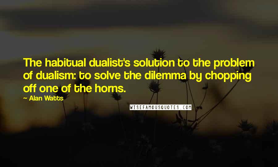 Alan Watts Quotes: The habitual dualist's solution to the problem of dualism: to solve the dilemma by chopping off one of the horns.