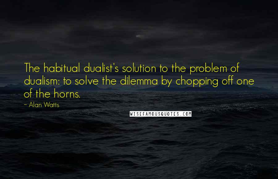 Alan Watts Quotes: The habitual dualist's solution to the problem of dualism: to solve the dilemma by chopping off one of the horns.
