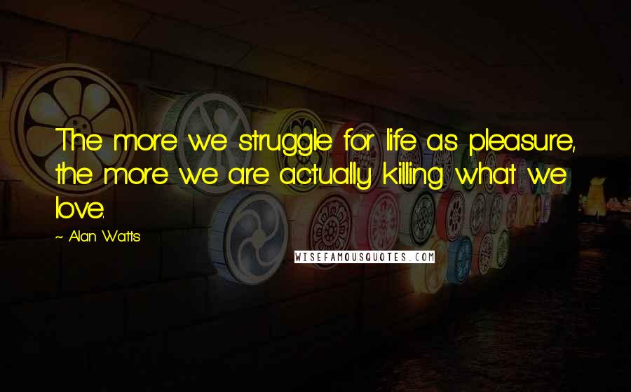 Alan Watts Quotes: The more we struggle for life as pleasure, the more we are actually killing what we love.