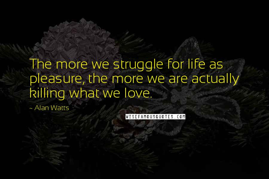 Alan Watts Quotes: The more we struggle for life as pleasure, the more we are actually killing what we love.