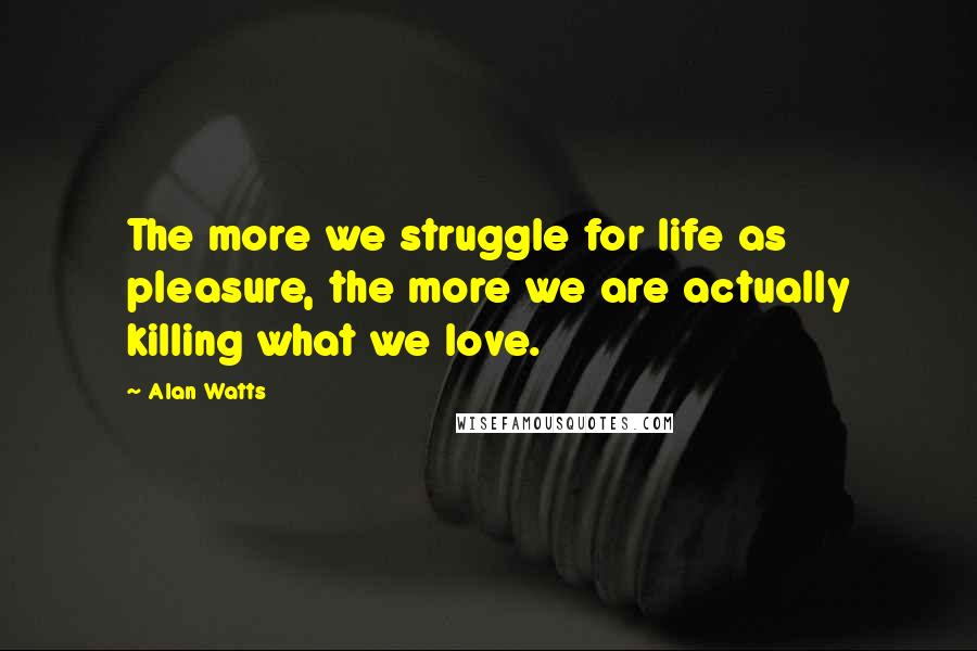 Alan Watts Quotes: The more we struggle for life as pleasure, the more we are actually killing what we love.