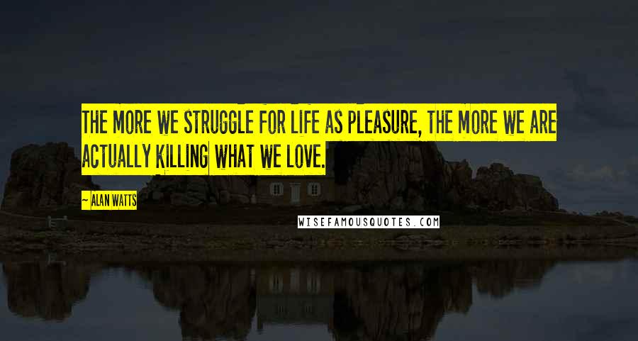 Alan Watts Quotes: The more we struggle for life as pleasure, the more we are actually killing what we love.