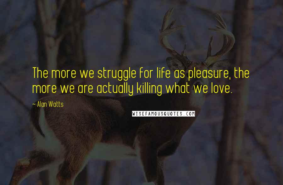 Alan Watts Quotes: The more we struggle for life as pleasure, the more we are actually killing what we love.