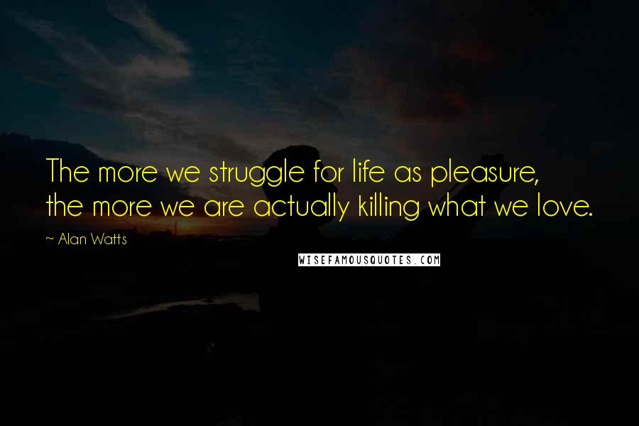 Alan Watts Quotes: The more we struggle for life as pleasure, the more we are actually killing what we love.