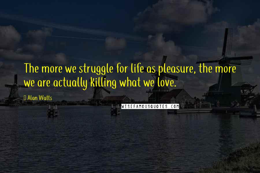 Alan Watts Quotes: The more we struggle for life as pleasure, the more we are actually killing what we love.