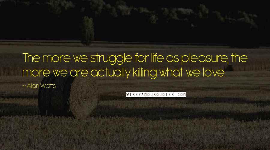 Alan Watts Quotes: The more we struggle for life as pleasure, the more we are actually killing what we love.