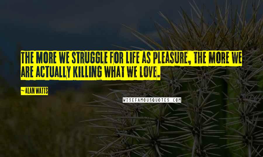 Alan Watts Quotes: The more we struggle for life as pleasure, the more we are actually killing what we love.