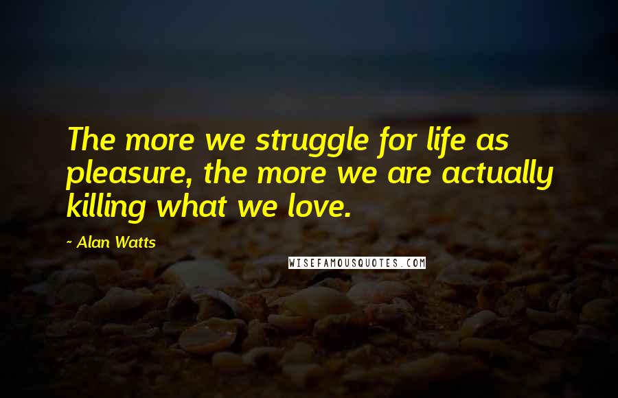 Alan Watts Quotes: The more we struggle for life as pleasure, the more we are actually killing what we love.