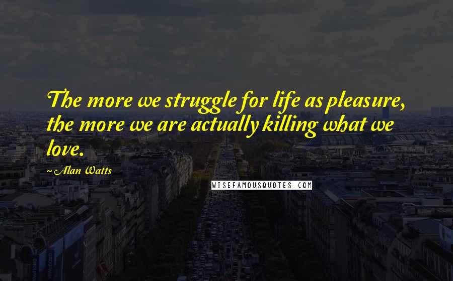 Alan Watts Quotes: The more we struggle for life as pleasure, the more we are actually killing what we love.