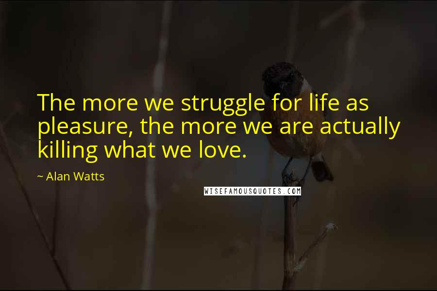 Alan Watts Quotes: The more we struggle for life as pleasure, the more we are actually killing what we love.