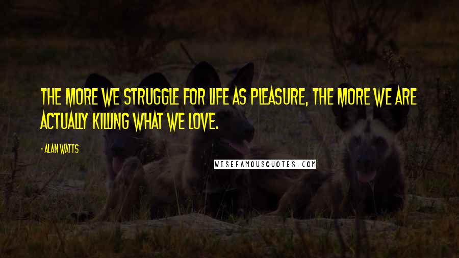 Alan Watts Quotes: The more we struggle for life as pleasure, the more we are actually killing what we love.