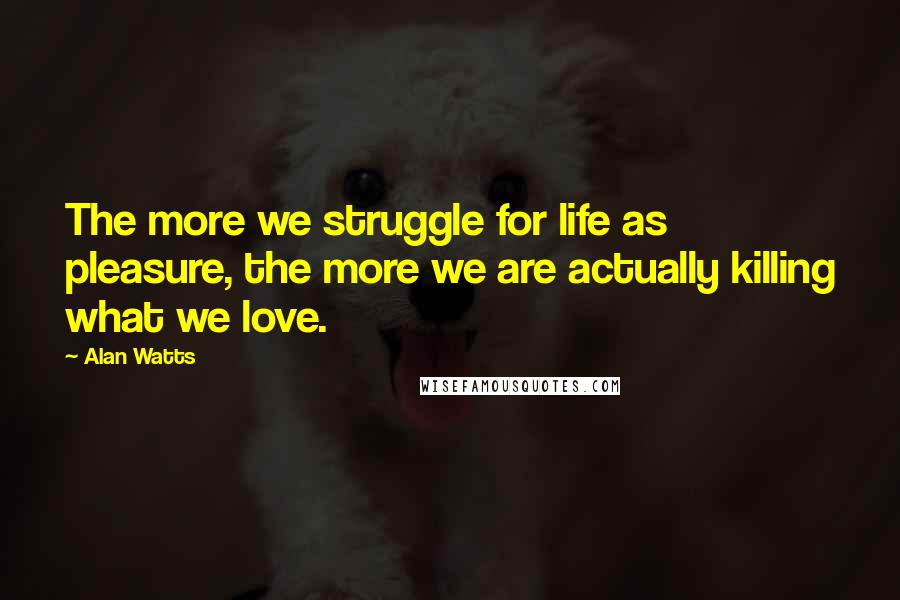 Alan Watts Quotes: The more we struggle for life as pleasure, the more we are actually killing what we love.