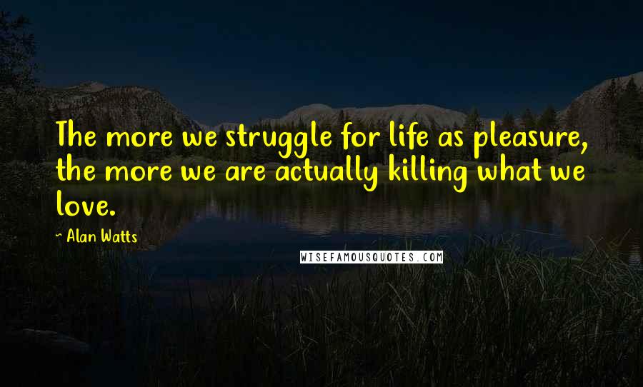 Alan Watts Quotes: The more we struggle for life as pleasure, the more we are actually killing what we love.