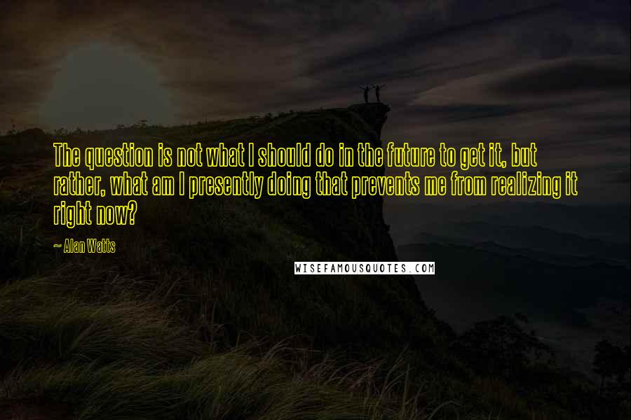 Alan Watts Quotes: The question is not what I should do in the future to get it, but rather, what am I presently doing that prevents me from realizing it right now?