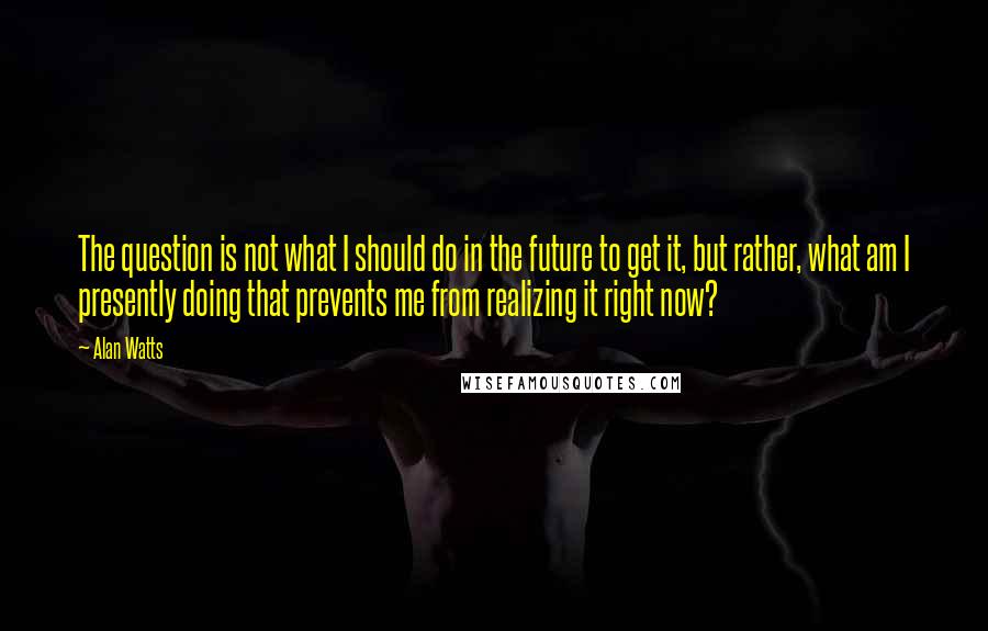 Alan Watts Quotes: The question is not what I should do in the future to get it, but rather, what am I presently doing that prevents me from realizing it right now?