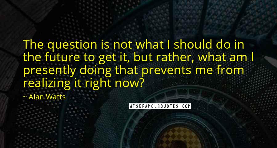 Alan Watts Quotes: The question is not what I should do in the future to get it, but rather, what am I presently doing that prevents me from realizing it right now?