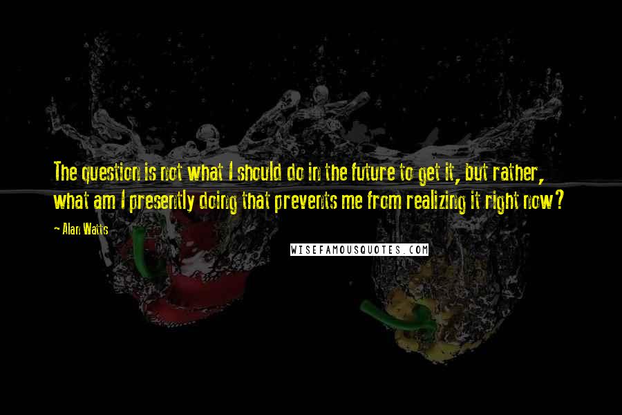 Alan Watts Quotes: The question is not what I should do in the future to get it, but rather, what am I presently doing that prevents me from realizing it right now?