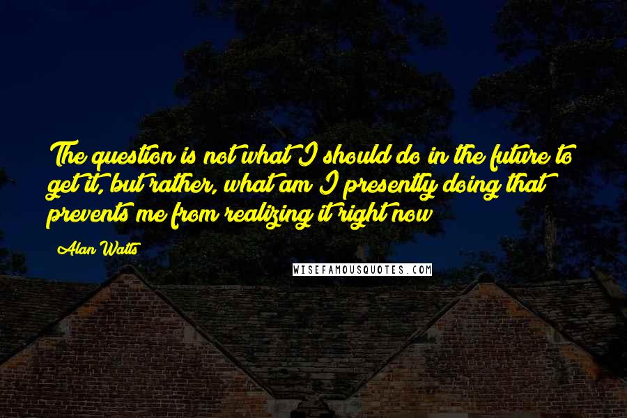 Alan Watts Quotes: The question is not what I should do in the future to get it, but rather, what am I presently doing that prevents me from realizing it right now?