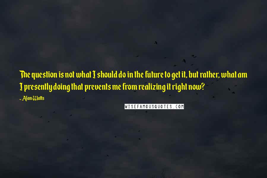 Alan Watts Quotes: The question is not what I should do in the future to get it, but rather, what am I presently doing that prevents me from realizing it right now?