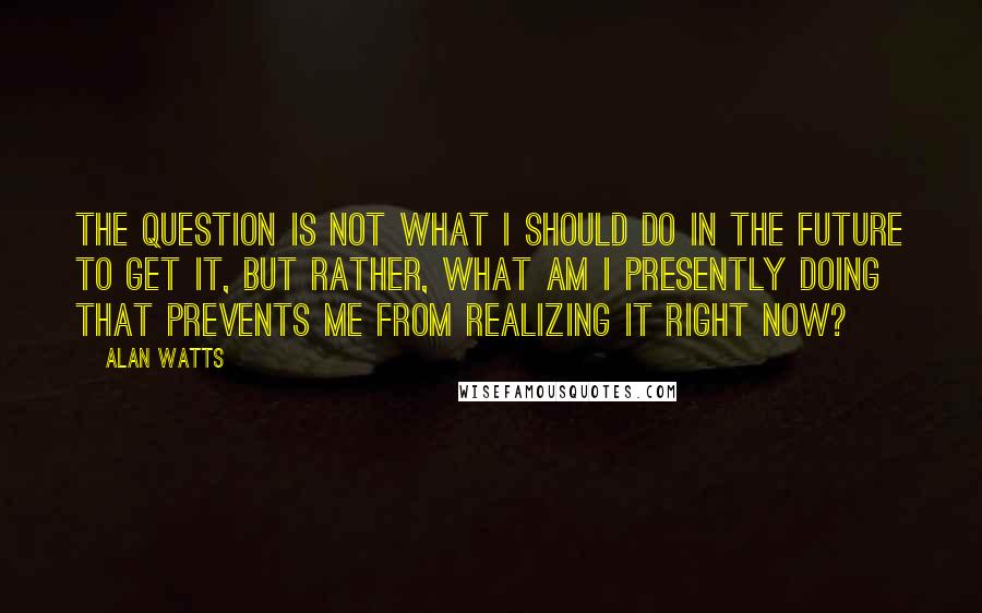 Alan Watts Quotes: The question is not what I should do in the future to get it, but rather, what am I presently doing that prevents me from realizing it right now?