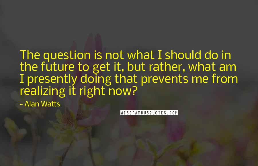 Alan Watts Quotes: The question is not what I should do in the future to get it, but rather, what am I presently doing that prevents me from realizing it right now?