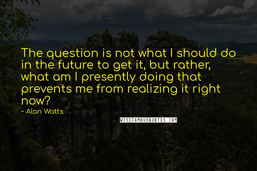 Alan Watts Quotes: The question is not what I should do in the future to get it, but rather, what am I presently doing that prevents me from realizing it right now?