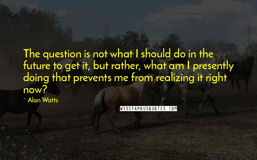 Alan Watts Quotes: The question is not what I should do in the future to get it, but rather, what am I presently doing that prevents me from realizing it right now?