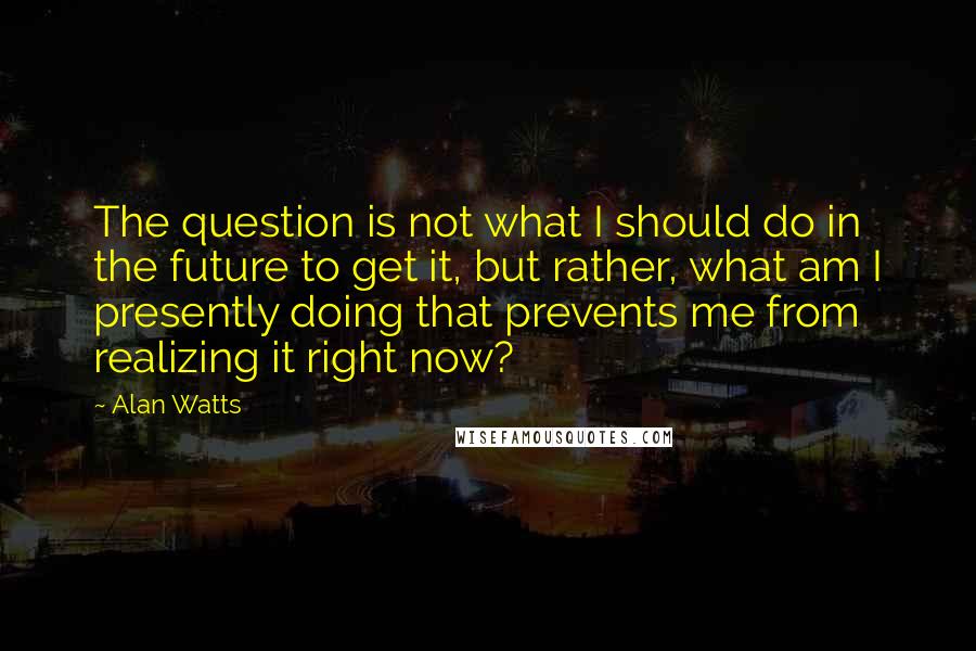 Alan Watts Quotes: The question is not what I should do in the future to get it, but rather, what am I presently doing that prevents me from realizing it right now?