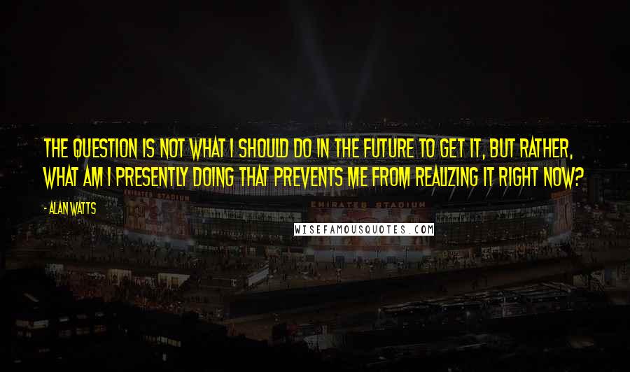 Alan Watts Quotes: The question is not what I should do in the future to get it, but rather, what am I presently doing that prevents me from realizing it right now?